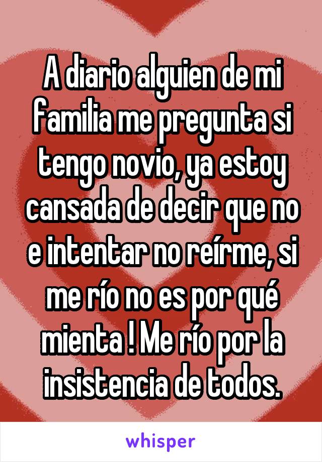 A diario alguien de mi familia me pregunta si tengo novio, ya estoy cansada de decir que no e intentar no reírme, si me río no es por qué mienta ! Me río por la insistencia de todos.