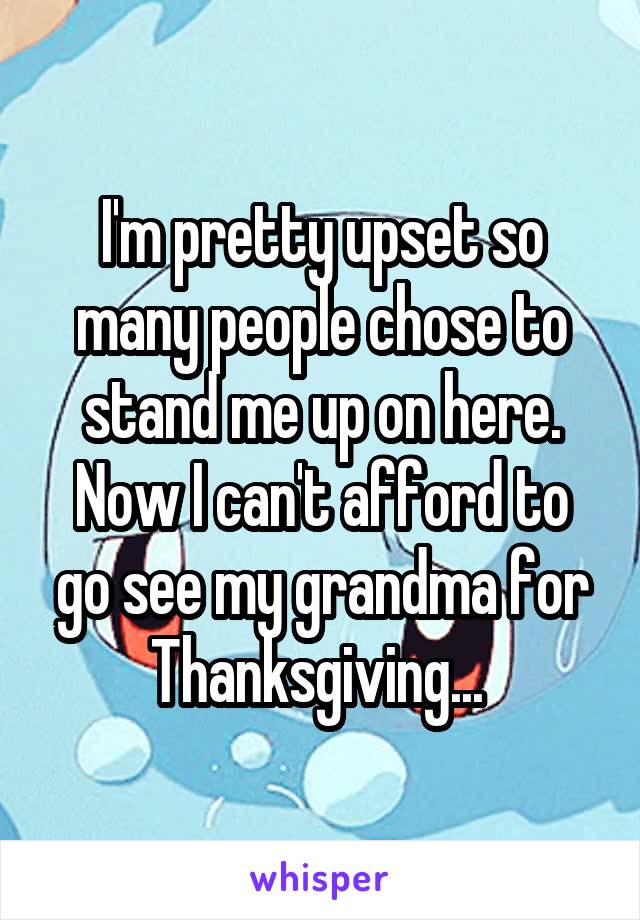 I'm pretty upset so many people chose to stand me up on here. Now I can't afford to go see my grandma for Thanksgiving... 