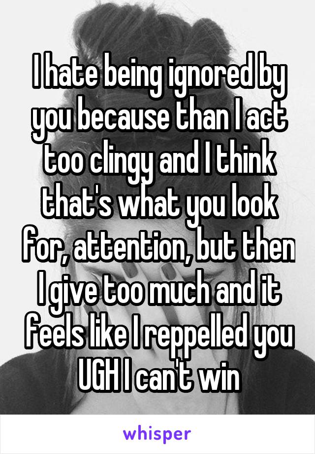 I hate being ignored by you because than I act too clingy and I think that's what you look for, attention, but then I give too much and it feels like I reppelled you UGH I can't win