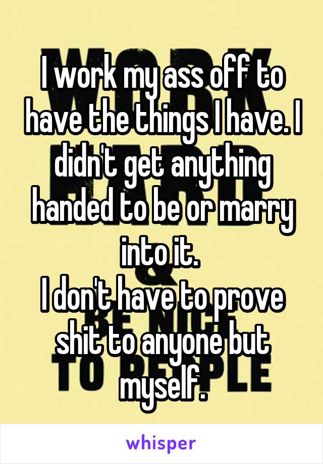 I work my ass off to have the things I have. I didn't get anything handed to be or marry into it. 
I don't have to prove shit to anyone but myself.