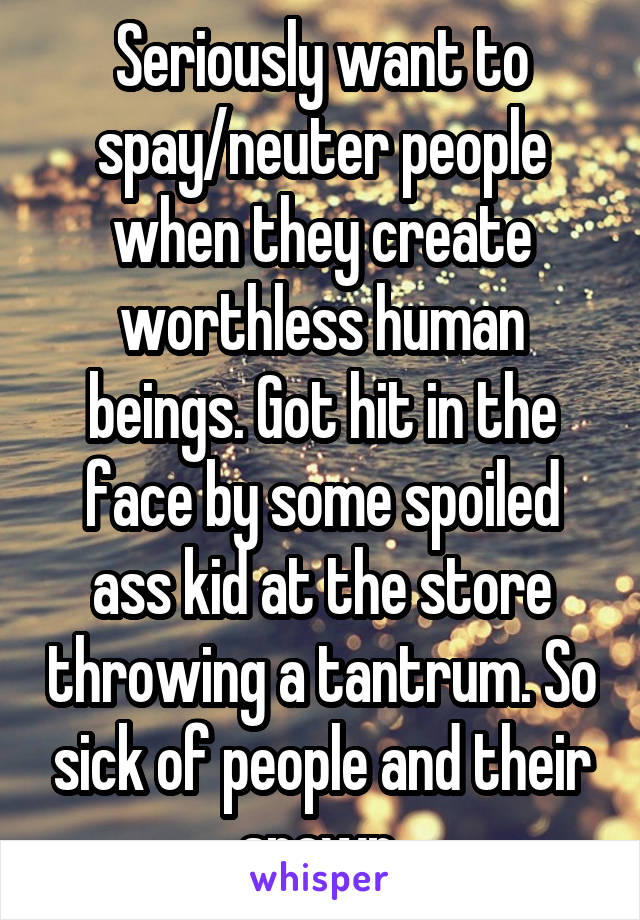 Seriously want to spay/neuter people when they create worthless human beings. Got hit in the face by some spoiled ass kid at the store throwing a tantrum. So sick of people and their spawn.