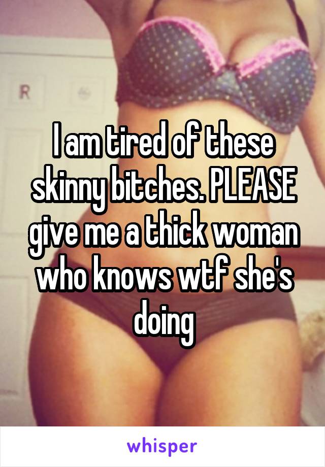 I am tired of these skinny bitches. PLEASE give me a thick woman who knows wtf she's doing