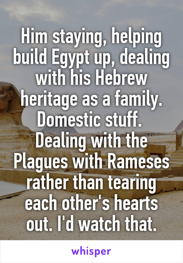 Him staying, helping build Egypt up, dealing with his Hebrew heritage as a family. Domestic stuff.  Dealing with the Plagues with Rameses rather than tearing each other's hearts out. I'd watch that.