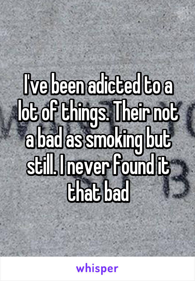 I've been adicted to a lot of things. Their not a bad as smoking but still. I never found it that bad