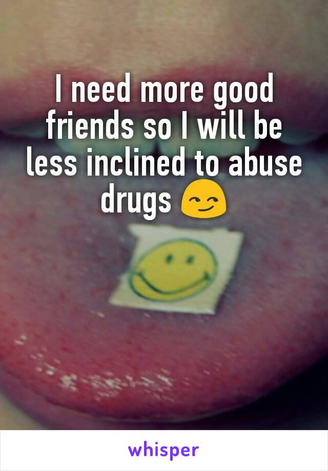 I need more good friends so I will be less inclined to abuse drugs 😏