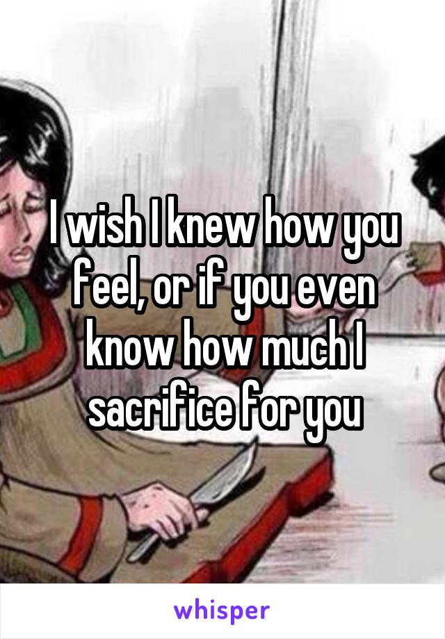 I wish I knew how you feel, or if you even know how much I sacrifice for you