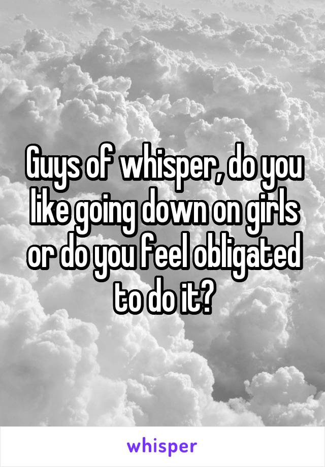 Guys of whisper, do you like going down on girls or do you feel obligated to do it?