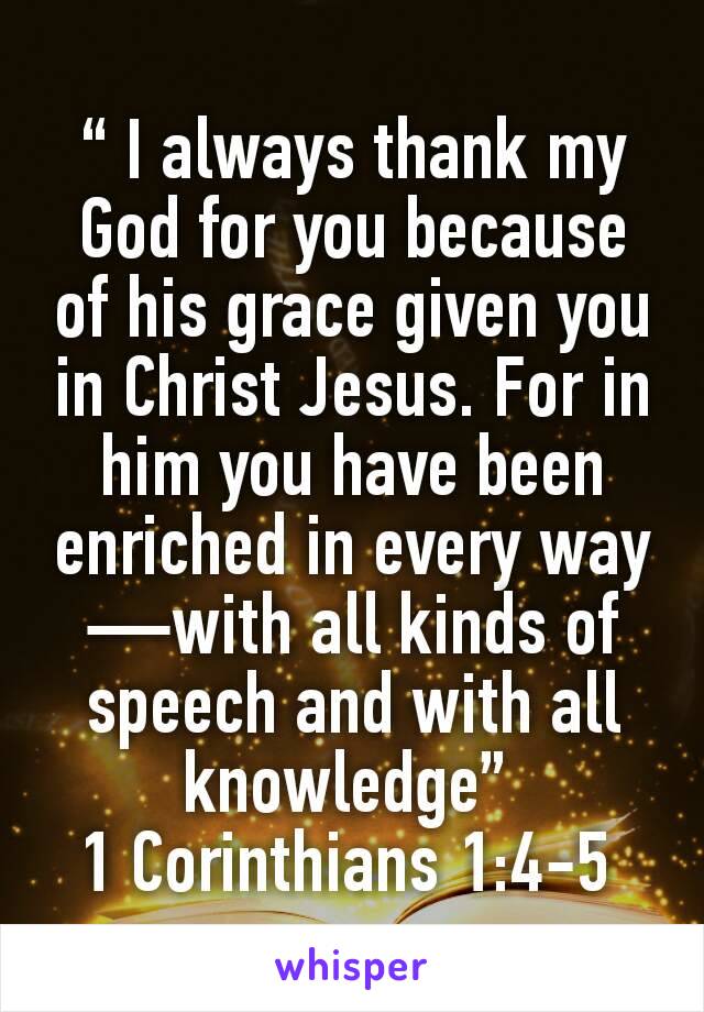 “ I always thank my God for you because of his grace given you in Christ Jesus. For in him you have been enriched in every way—with all kinds of speech and with all knowledge” 
1 Corinthians 1:4-5 