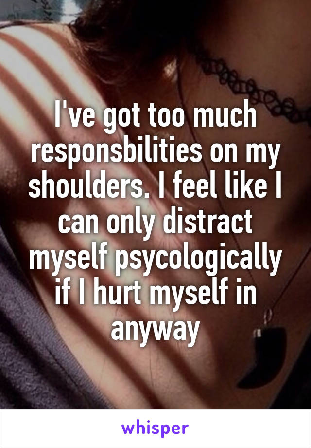 I've got too much responsbilities on my shoulders. I feel like I can only distract myself psycologically if I hurt myself in anyway