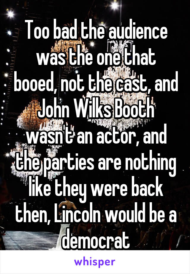 Too bad the audience was the one that booed, not the cast, and John Wilks Booth wasn't an actor, and the parties are nothing like they were back then, Lincoln would be a democrat