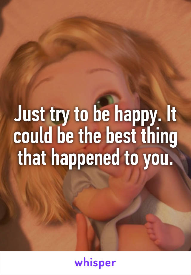 Just try to be happy. It could be the best thing that happened to you.