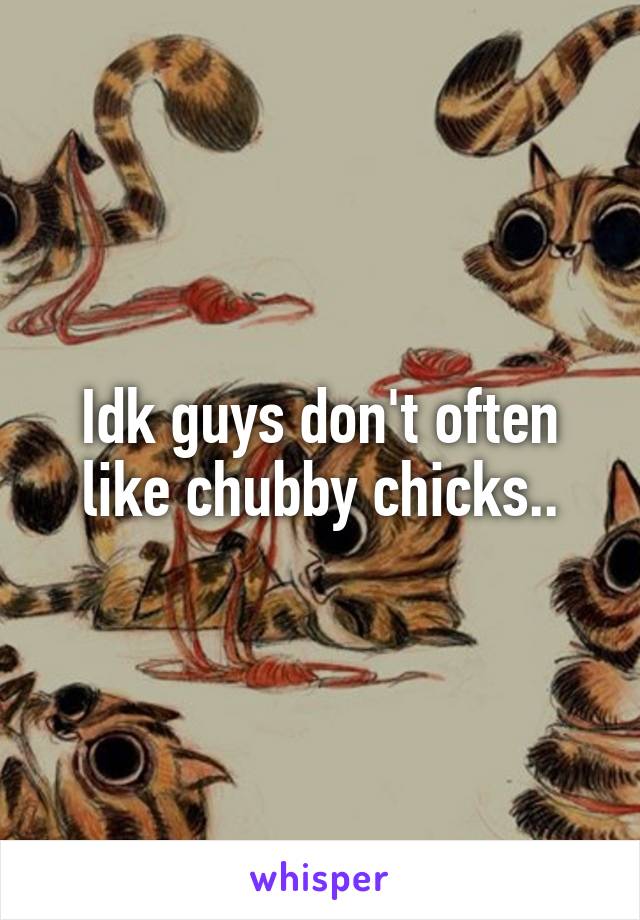 Idk guys don't often like chubby chicks..