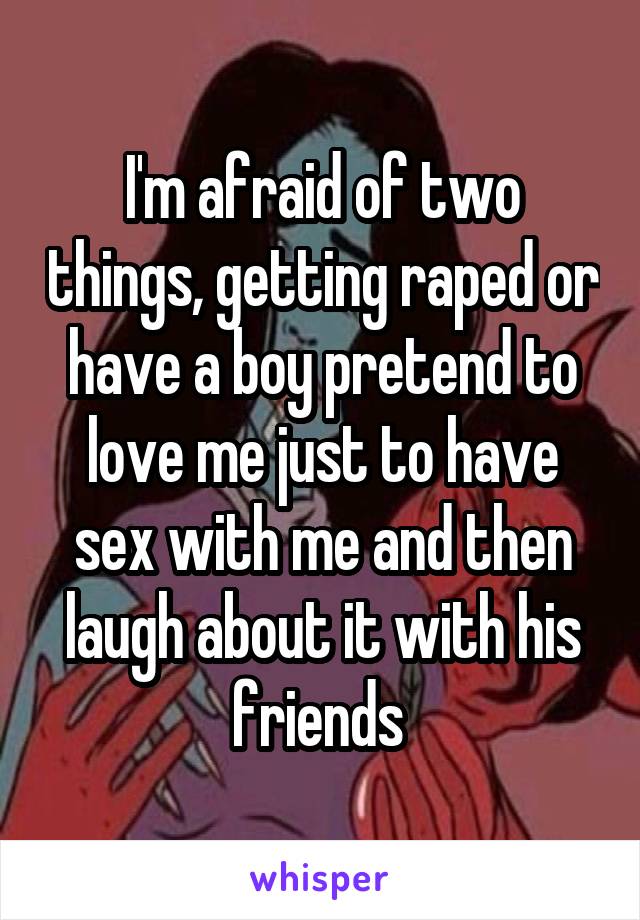 I'm afraid of two things, getting raped or have a boy pretend to love me just to have sex with me and then laugh about it with his friends 