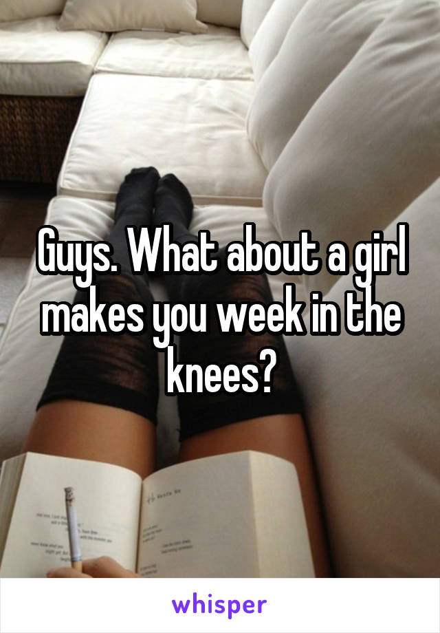 Guys. What about a girl makes you week in the knees?