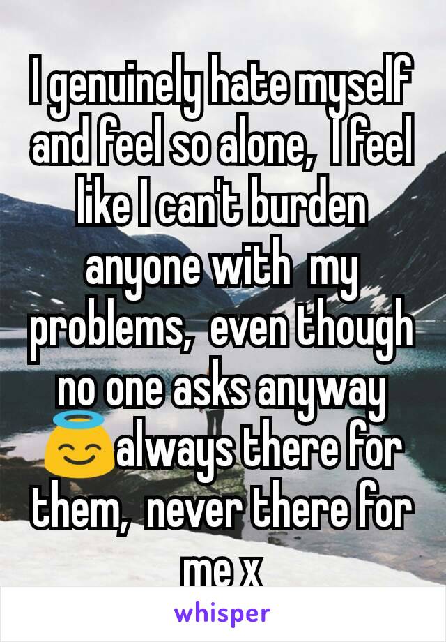 I genuinely hate myself and feel so alone,  I feel like I can't burden anyone with  my problems,  even though no one asks anyway😇always there for them,  never there for me x