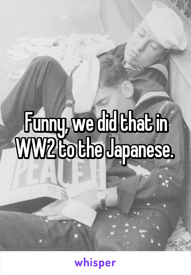 Funny, we did that in WW2 to the Japanese. 