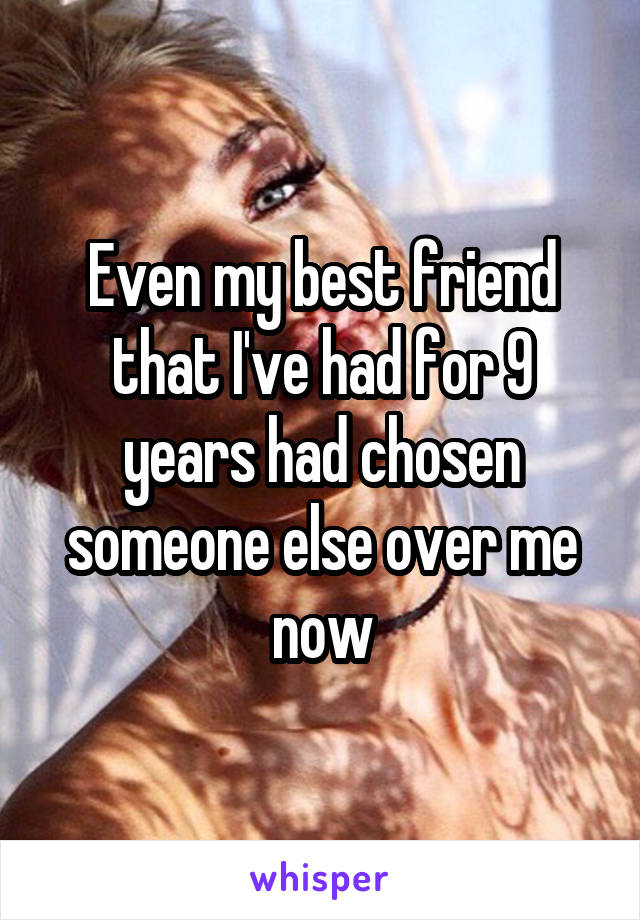 Even my best friend that I've had for 9 years had chosen someone else over me now