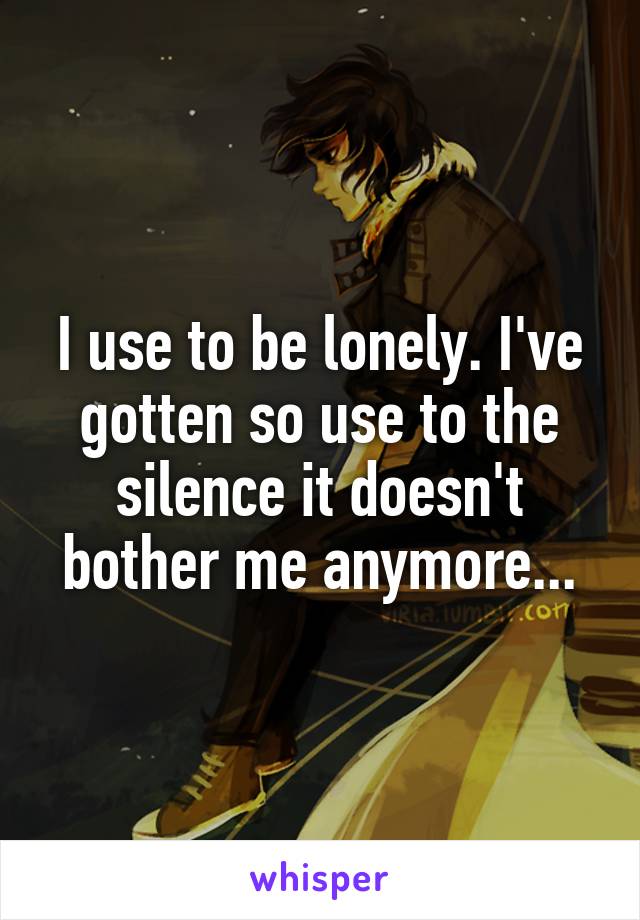 I use to be lonely. I've gotten so use to the silence it doesn't bother me anymore...