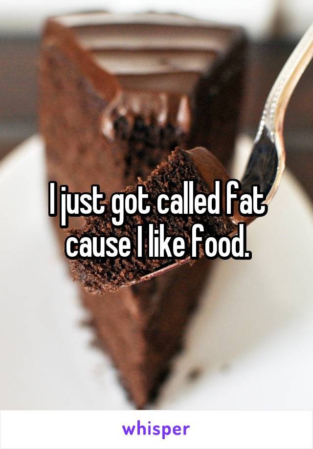 I just got called fat cause I like food.