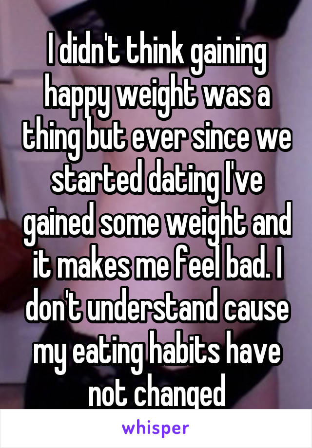 I didn't think gaining happy weight was a thing but ever since we started dating I've gained some weight and it makes me feel bad. I don't understand cause my eating habits have not changed