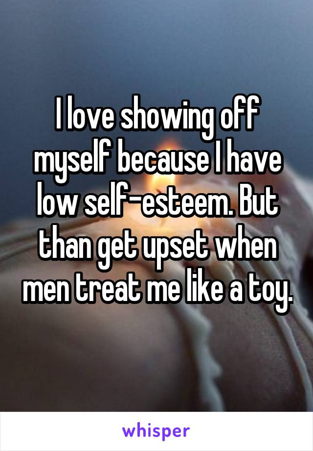 I love showing off myself because I have low self-esteem. But than get upset when men treat me like a toy. 