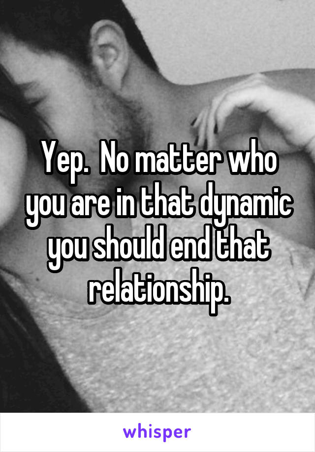 Yep.  No matter who you are in that dynamic you should end that relationship.