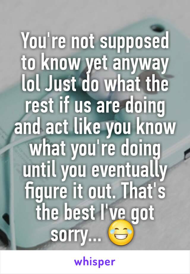 You're not supposed to know yet anyway lol Just do what the rest if us are doing and act like you know what you're doing until you eventually figure it out. That's the best I've got sorry... 😂 