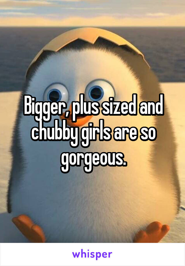 Bigger, plus sized and chubby girls are so gorgeous.