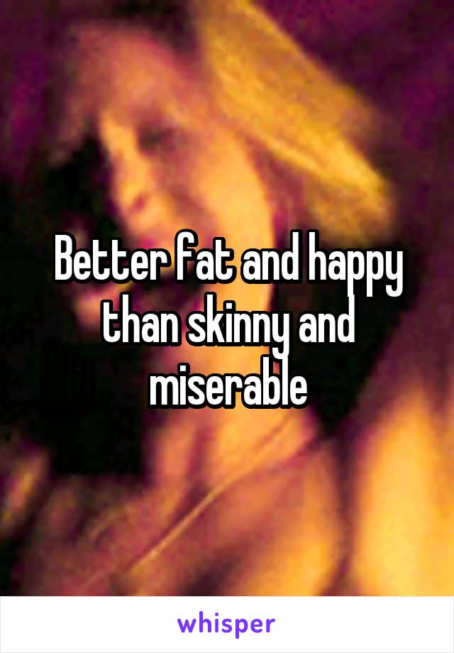 Better fat and happy than skinny and miserable