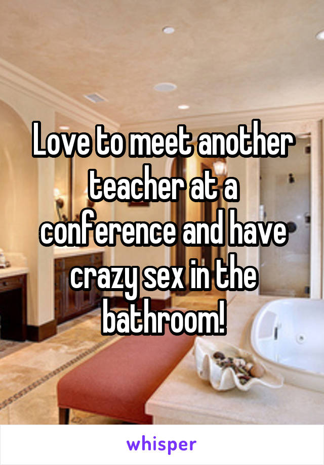 Love to meet another teacher at a conference and have crazy sex in the bathroom!