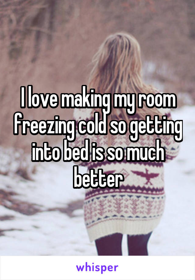 I love making my room freezing cold so getting into bed is so much better