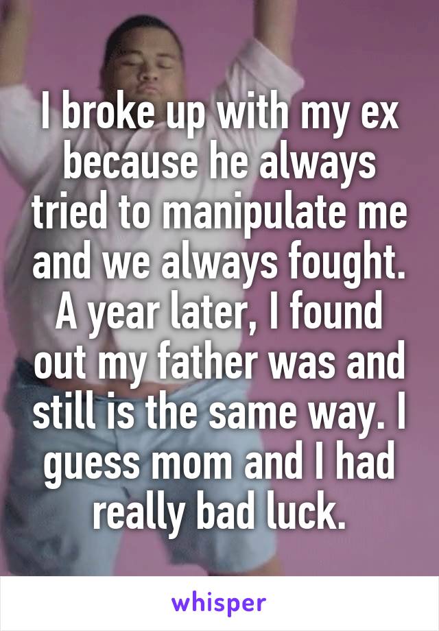 I broke up with my ex because he always tried to manipulate me and we always fought. A year later, I found out my father was and still is the same way. I guess mom and I had really bad luck.