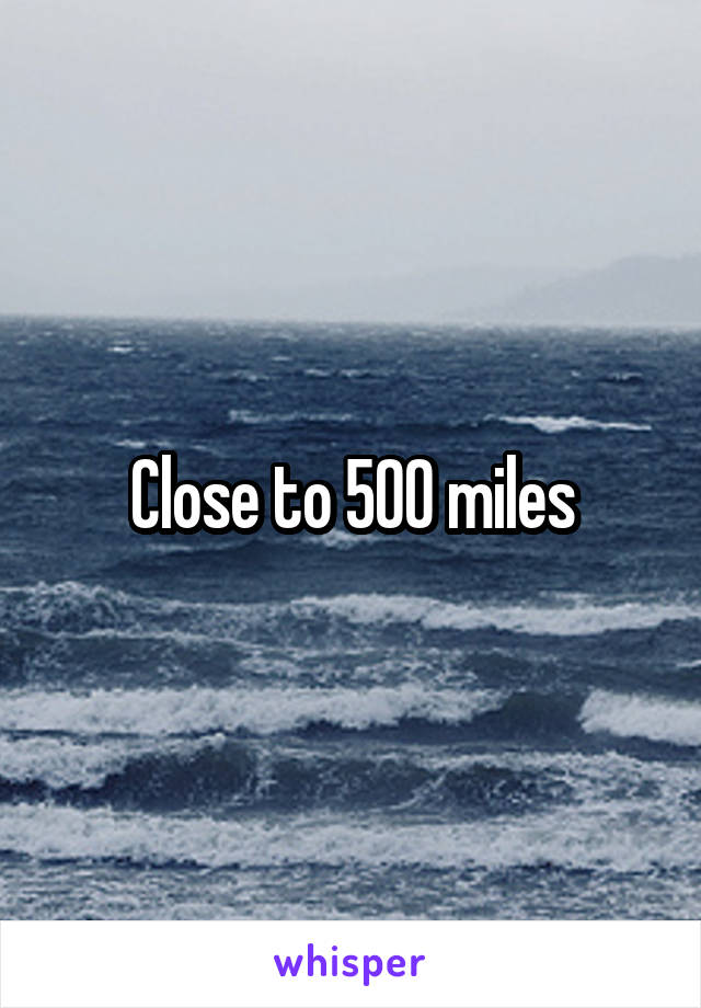 Close to 500 miles