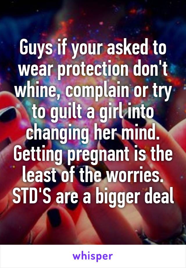 Guys if your asked to wear protection don't whine, complain or try to guilt a girl into changing her mind. Getting pregnant is the least of the worries. STD'S are a bigger deal 