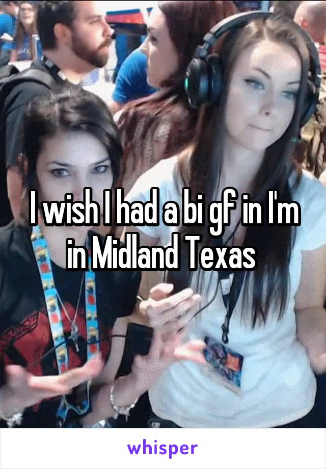 I wish I had a bi gf in I'm in Midland Texas 