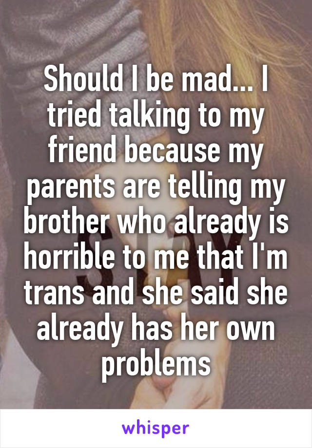 Should I be mad... I tried talking to my friend because my parents are telling my brother who already is horrible to me that I'm trans and she said she already has her own problems