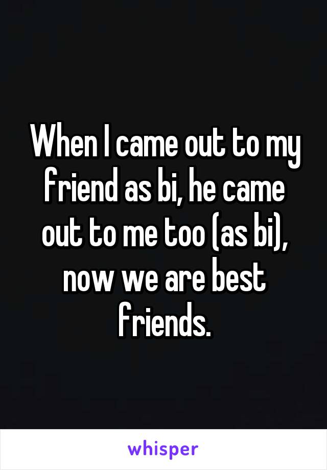 When I came out to my friend as bi, he came out to me too (as bi), now we are best friends.