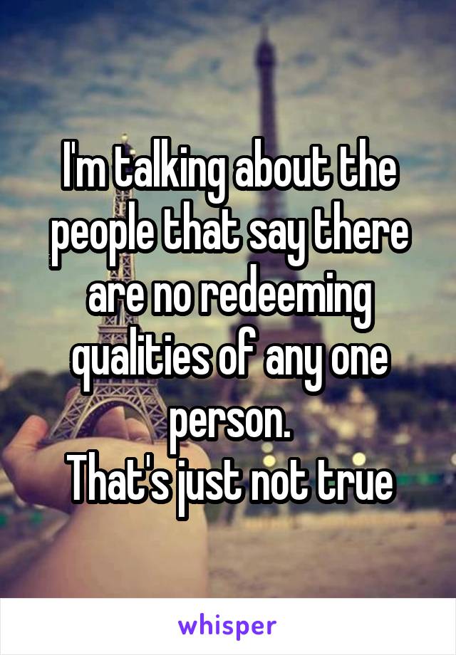 I'm talking about the people that say there are no redeeming qualities of any one person.
That's just not true