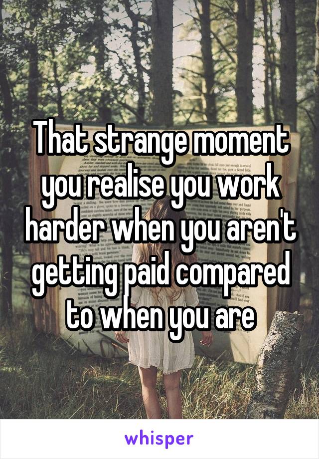 That strange moment you realise you work harder when you aren't getting paid compared to when you are