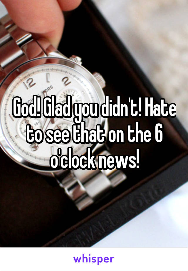 God! Glad you didn't! Hate to see that on the 6 o'clock news!