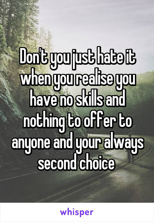 Don't you just hate it when you realise you have no skills and nothing to offer to anyone and your always second choice 