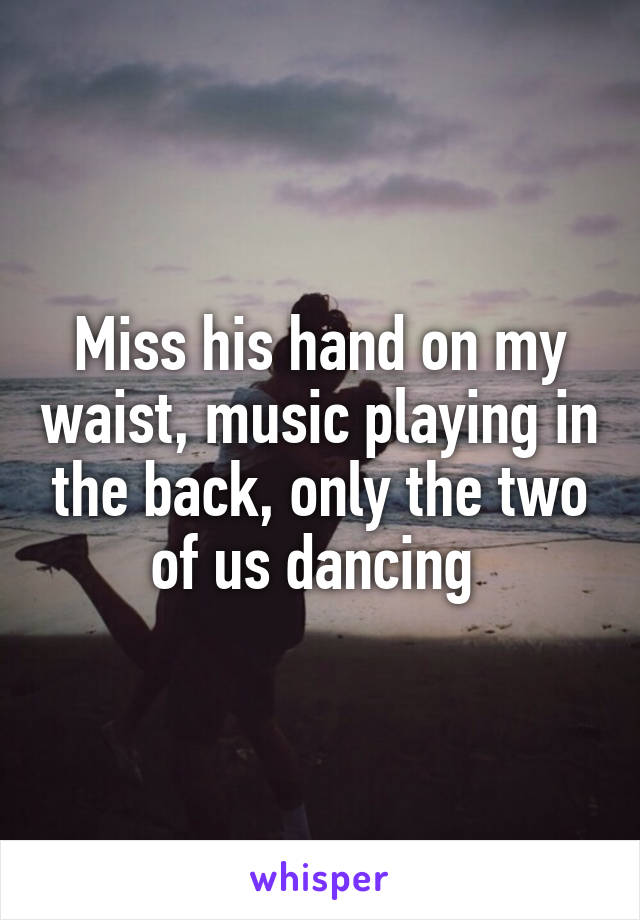 Miss his hand on my waist, music playing in the back, only the two of us dancing 