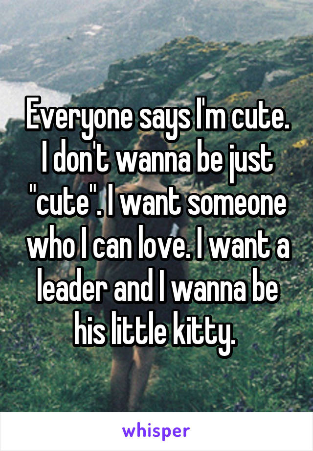 Everyone says I'm cute. I don't wanna be just "cute". I want someone who I can love. I want a leader and I wanna be his little kitty. 