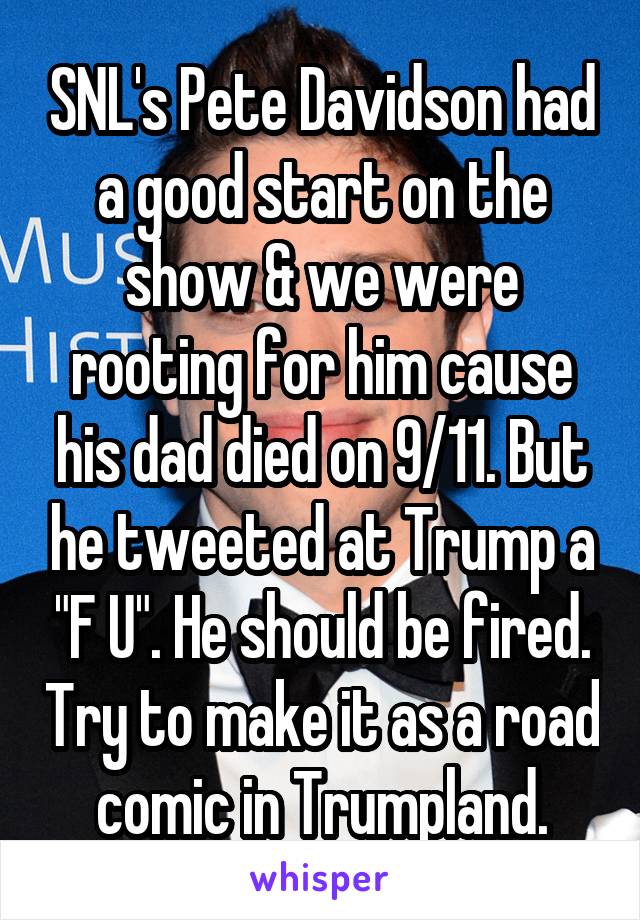 SNL's Pete Davidson had a good start on the show & we were rooting for him cause his dad died on 9/11. But he tweeted at Trump a "F U". He should be fired. Try to make it as a road comic in Trumpland.