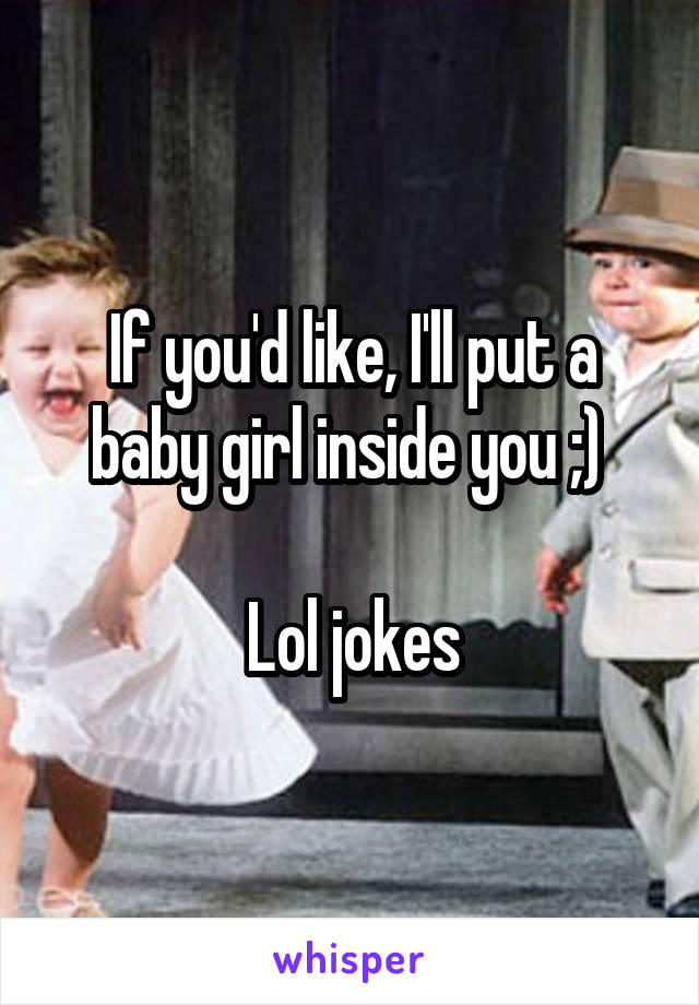 If you'd like, I'll put a baby girl inside you ;) 

Lol jokes