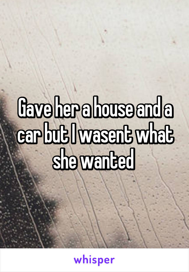 Gave her a house and a car but I wasent what she wanted 