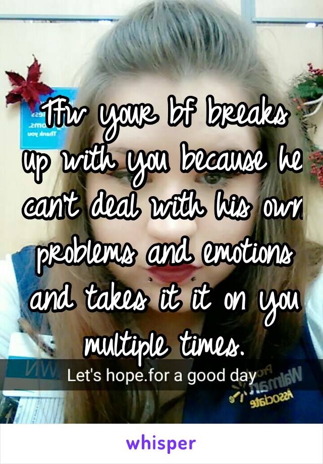 Tfw your bf breaks up with you because he can't deal with his own problems and emotions and takes it it on you multiple times.