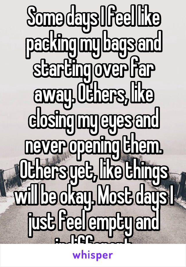 Some days I feel like packing my bags and starting over far away. Others, like closing my eyes and never opening them. Others yet, like things will be okay. Most days I just feel empty and indifferent