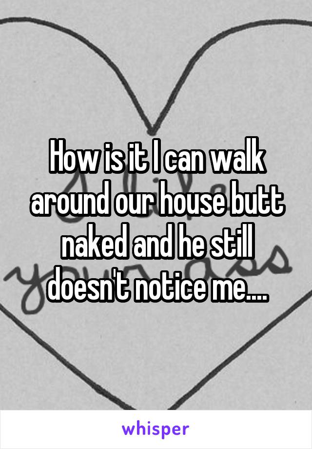 How is it I can walk around our house butt naked and he still doesn't notice me....