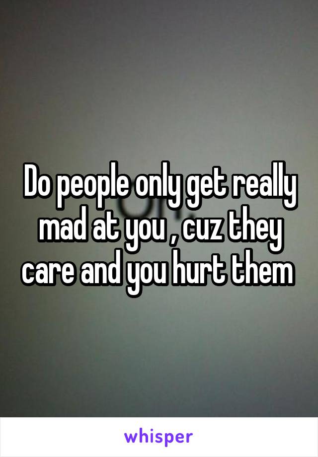 Do people only get really mad at you , cuz they care and you hurt them 